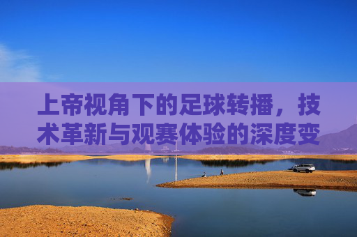 上帝视角下的足球转播,技术革新与观赛体验的深度变革