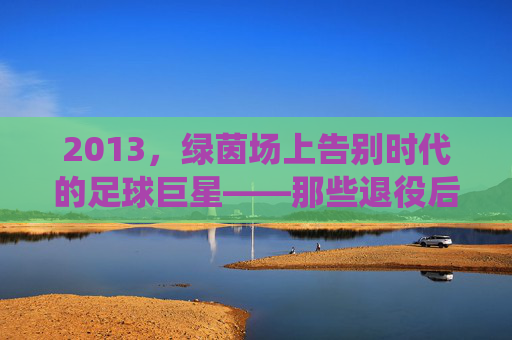 2013,绿茵场上告别时代的足球巨星——那些退役后渐行渐远的背影与传奇余温