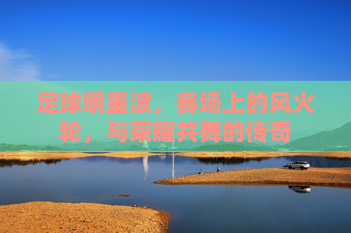 足球明星波,赛场上的风火轮,与荣耀共舞的传奇