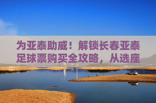 为亚泰助威！解锁长春亚泰足球票购买全攻略，从选座到观赛，你需要的都在这里，为亚泰助威！解锁长春亚泰足球票购买全攻略，从选座到观赛，你需要的都在这里