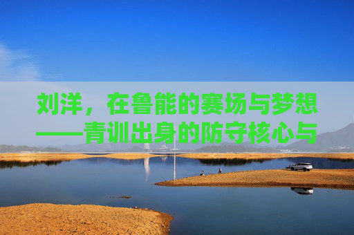 刘洋，在鲁能的赛场与梦想——青训出身的防守核心与团队基石，刘洋，在鲁能的赛场与梦想——青训出身的防守核心与团队基石