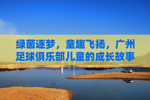绿茵逐梦,童趣飞扬,广州足球俱乐部儿童的成长故事