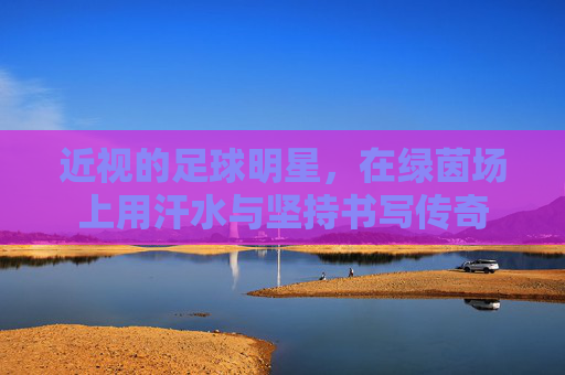 近视的足球明星,在绿茵场上用汗水与坚持书写传奇