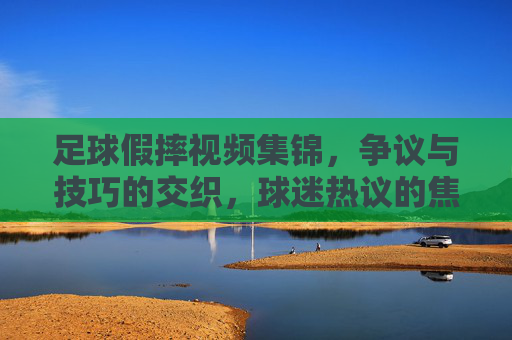 足球假摔视频集锦,争议与技巧的交织,球迷热议的焦点