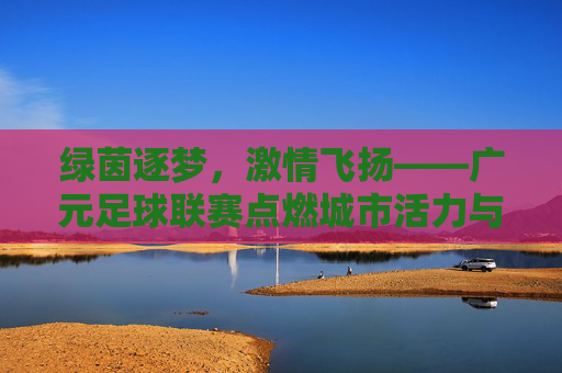 绿茵逐梦，激情飞扬——广元足球联赛点燃城市活力与青春热情
