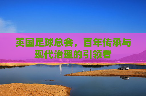英国足球总会，百年传承与现代治理的引领者