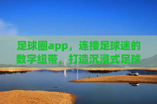 足球圈app,连接足球迷的数字纽带,打造沉浸式足球生态,足球圈app,连接足球迷的数字纽带,打造沉浸式足球生态