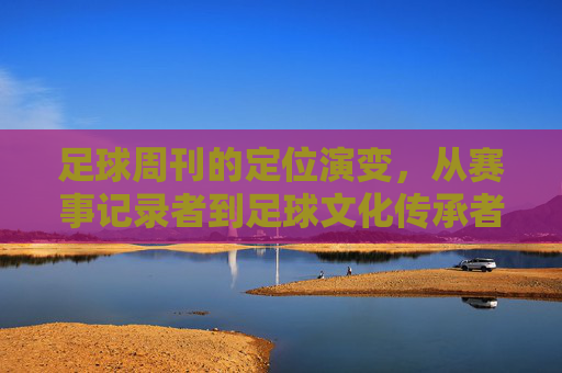 足球周刊的定位演变,从赛事记录者到足球文化传承者