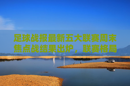 足球战报最新五大联赛周末焦点战结果出炉,联赛格局再掀波澜,欧冠八强战进入白热化阶段