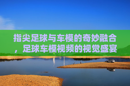 指尖足球与车模的奇妙融合,足球车模视频的视觉盛宴与互动魅力
