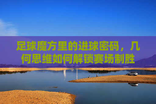 足球魔方里的进球密码，几何思维如何解锁赛场制胜