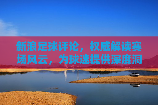 新浪足球评论,权威解读赛场风云,为球迷提供深度洞察与激情共鸣