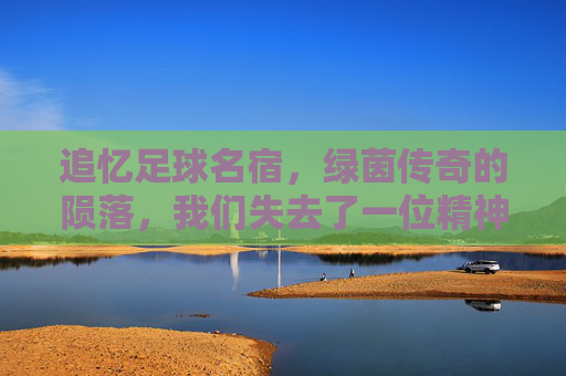 追忆足球名宿,绿茵传奇的陨落,我们失去了一位精神图腾,追忆足球名宿,绿茵传奇的陨落,我们失去的精神图腾