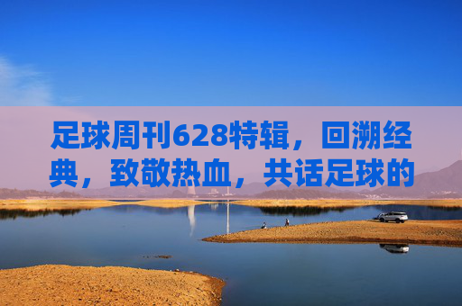 足球周刊628特辑,回溯经典,致敬热血,共话足球的永恒魅力——当老照片与热血故事在时光中交织,足球周刊628特辑,回溯经典致敬热血,共话足球永恒魅力——老照片与热血故事在时光中交织
