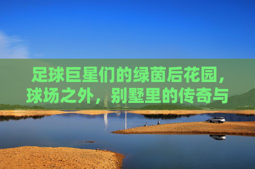足球巨星们的绿茵后花园,球场之外,别墅里的传奇与生活,足球巨星们的绿茵后花园,球场之外,别墅里的传奇生活