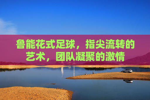 鲁能花式足球，指尖流转的艺术，团队凝聚的激情