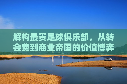 解构最贵足球俱乐部,从转会费到商业帝国的价值博弈——谁定义了足球世界的最贵?