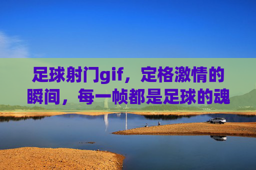 足球射门gif，定格激情的瞬间，每一帧都是足球的魂