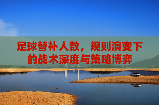 足球替补人数,规则演变下的战术深度与策略博弈
