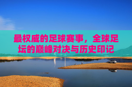最权威的足球赛事,全球足坛的巅峰对决与历史印记