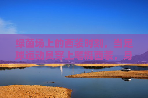 绿茵场上的西装时刻，当足球运动员穿上笔挺西装，身份的边界被重新书写