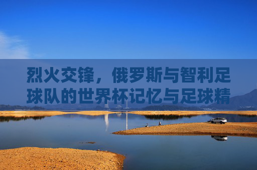 烈火交锋,俄罗斯与智利足球队的世界杯记忆与足球精神