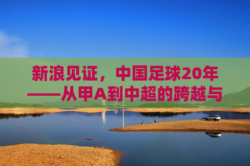 新浪见证,中国足球20年——从甲A到中超的跨越与时代回响,新浪见证,中国足球20年——从甲A到中超的跨越与时代回响