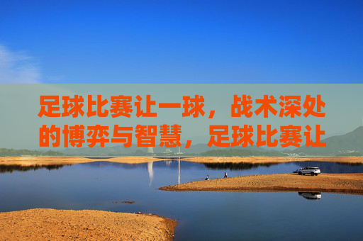 足球比赛让一球,战术深处的博弈与智慧,足球比赛让一球,战术深处的博弈与智慧
