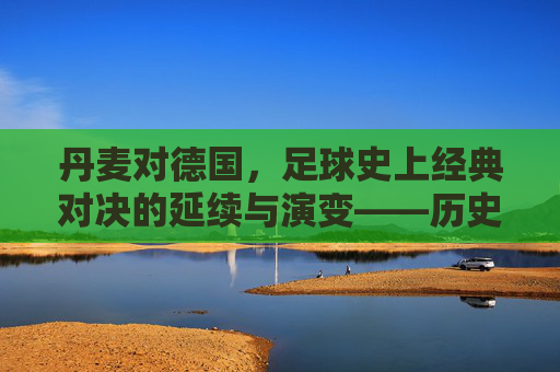 丹麦对德国,足球史上经典对决的延续与演变——历史沉淀与当代交锋的交响