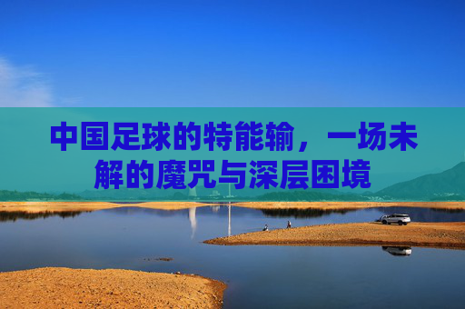 中国足球的特能输,一场未解的魔咒与深层困境