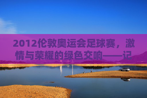 2012伦敦奥运会足球赛,激情与荣耀的绿色交响——记奥运赛场上的足球盛宴与时代印记