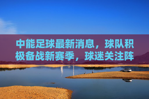 中能足球最新消息,球队积极备战新赛季,球迷关注阵容调整与战术变化