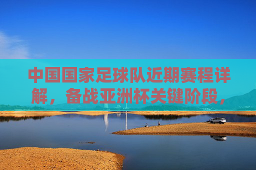 中国国家足球队近期赛程详解,备战亚洲杯关键阶段,多场热身赛与世预赛衔接紧密,中国国家足球队近期赛程详解,备战亚洲杯关键阶段 多场热身赛与世预赛紧密衔接