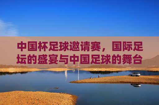中国杯足球邀请赛,国际足坛的盛宴与中国足球的舞台