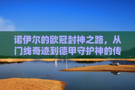 诺伊尔的欧冠封神之路，从门线奇迹到德甲守护神的传奇篇章