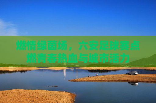 燃情绿茵场,六安足球赛点燃青春热血与城市活力