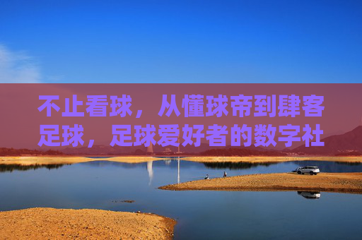 不止看球,从懂球帝到肆客足球,足球爱好者的数字社区进化之旅,不止看球,足球爱好者的数字社区进化之旅(从懂球帝到肆客足球)