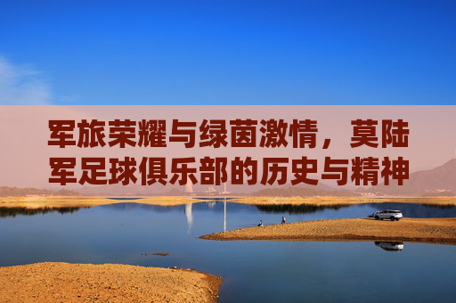 军旅荣耀与绿茵激情，莫陆军足球俱乐部的历史与精神传承
