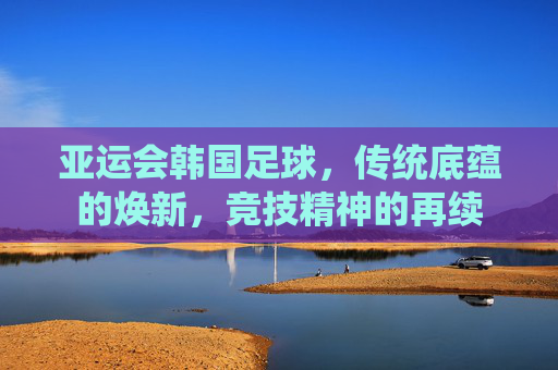 亚运会韩国足球,传统底蕴的焕新,竞技精神的再续