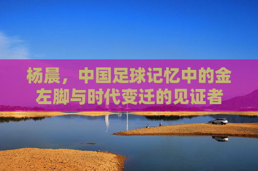杨晨,中国足球记忆中的金左脚与时代变迁的见证者