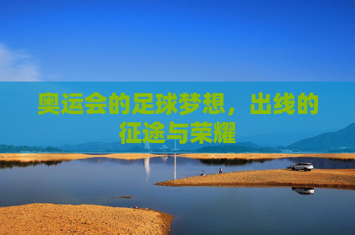 奥运会的足球梦想,出线的征途与荣耀