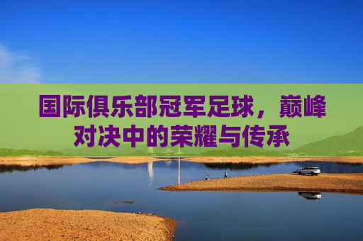 国际俱乐部冠军足球,巅峰对决中的荣耀与传承