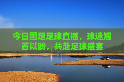 今日国足足球直播，球迷翘首以盼，共赴足球盛宴