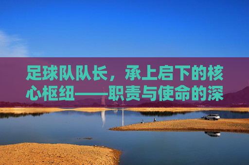 足球队队长，承上启下的核心枢纽——职责与使命的深度解析