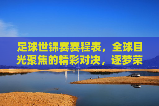 足球世锦赛赛程表，全球目光聚焦的精彩对决，逐梦荣耀的逐鹿之路
