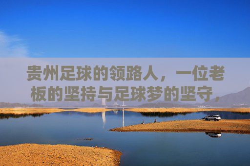 贵州足球的领路人,一位老板的坚持与足球梦的坚守,贵州足球的领路人,一位老板的坚持与足球梦的坚守