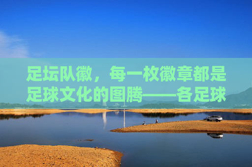 足坛队徽,每一枚徽章都是足球文化的图腾——各足球队队徽的视觉与内涵解析