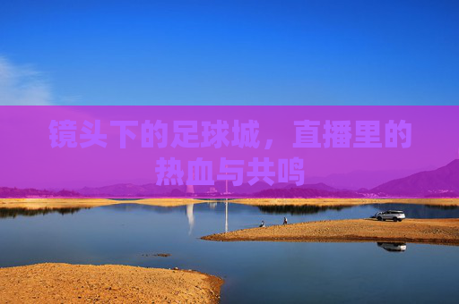 镜头下的足球城,直播里的热血与共鸣