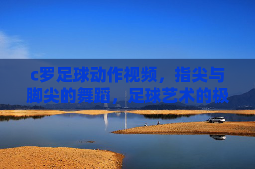 c罗足球动作视频,指尖与脚尖的舞蹈,足球艺术的极致呈现