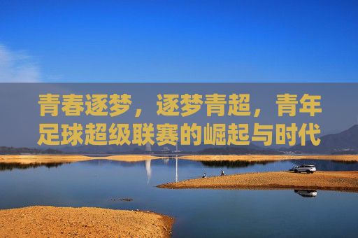 青春逐梦,逐梦青超,青年足球超级联赛的崛起与时代价值